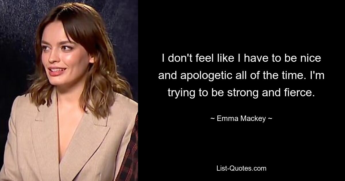 I don't feel like I have to be nice and apologetic all of the time. I'm trying to be strong and fierce. — © Emma Mackey