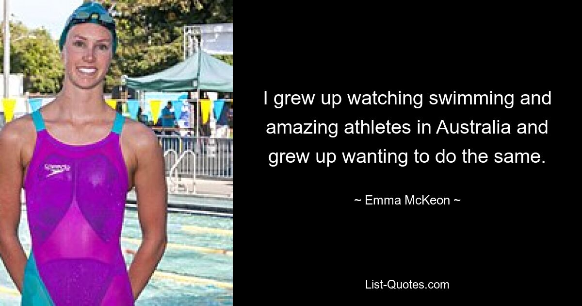 I grew up watching swimming and amazing athletes in Australia and grew up wanting to do the same. — © Emma McKeon