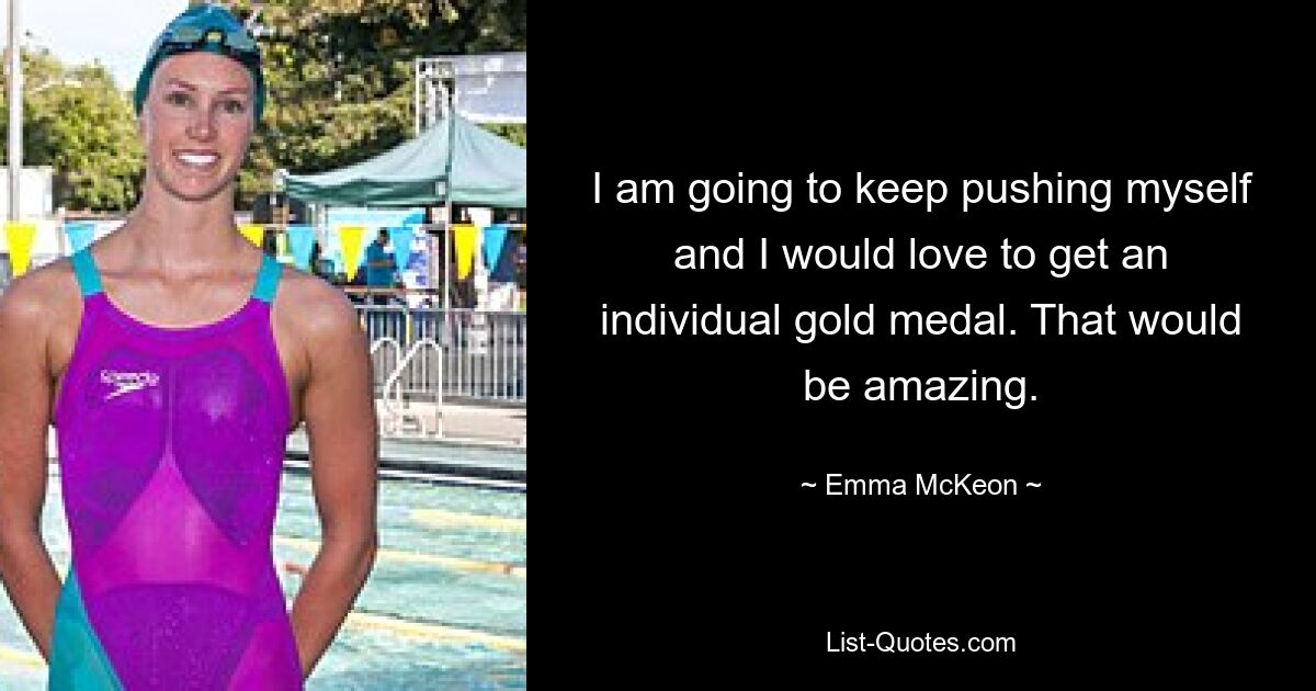 I am going to keep pushing myself and I would love to get an individual gold medal. That would be amazing. — © Emma McKeon