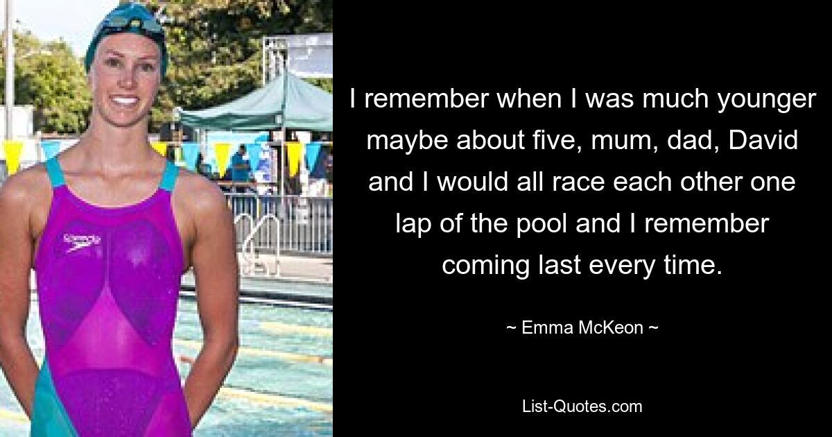 I remember when I was much younger maybe about five, mum, dad, David and I would all race each other one lap of the pool and I remember coming last every time. — © Emma McKeon