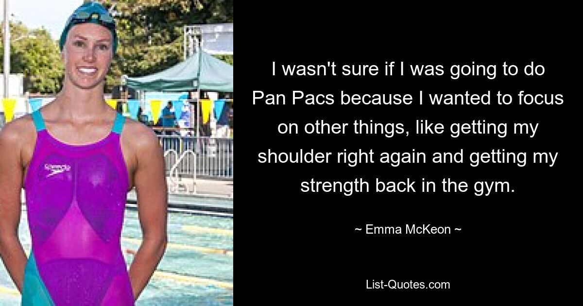 I wasn't sure if I was going to do Pan Pacs because I wanted to focus on other things, like getting my shoulder right again and getting my strength back in the gym. — © Emma McKeon