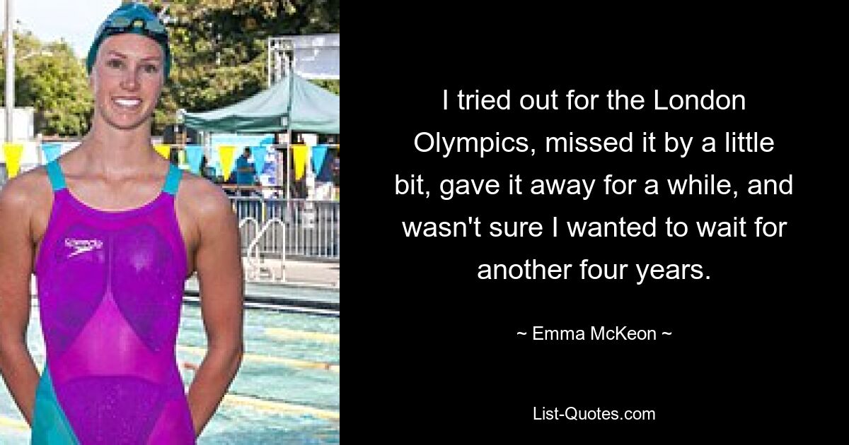 I tried out for the London Olympics, missed it by a little bit, gave it away for a while, and wasn't sure I wanted to wait for another four years. — © Emma McKeon