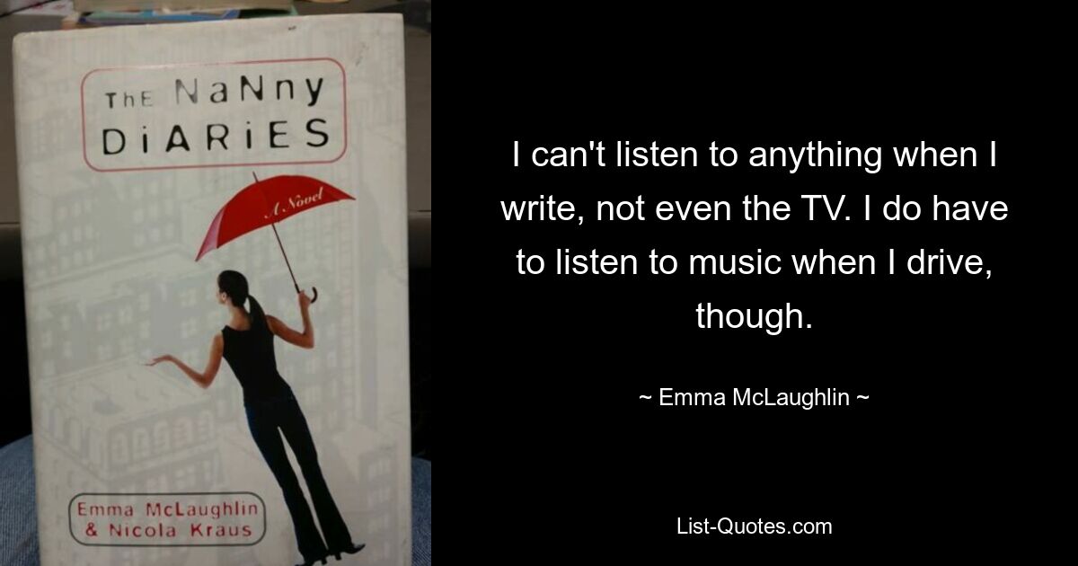 I can't listen to anything when I write, not even the TV. I do have to listen to music when I drive, though. — © Emma McLaughlin