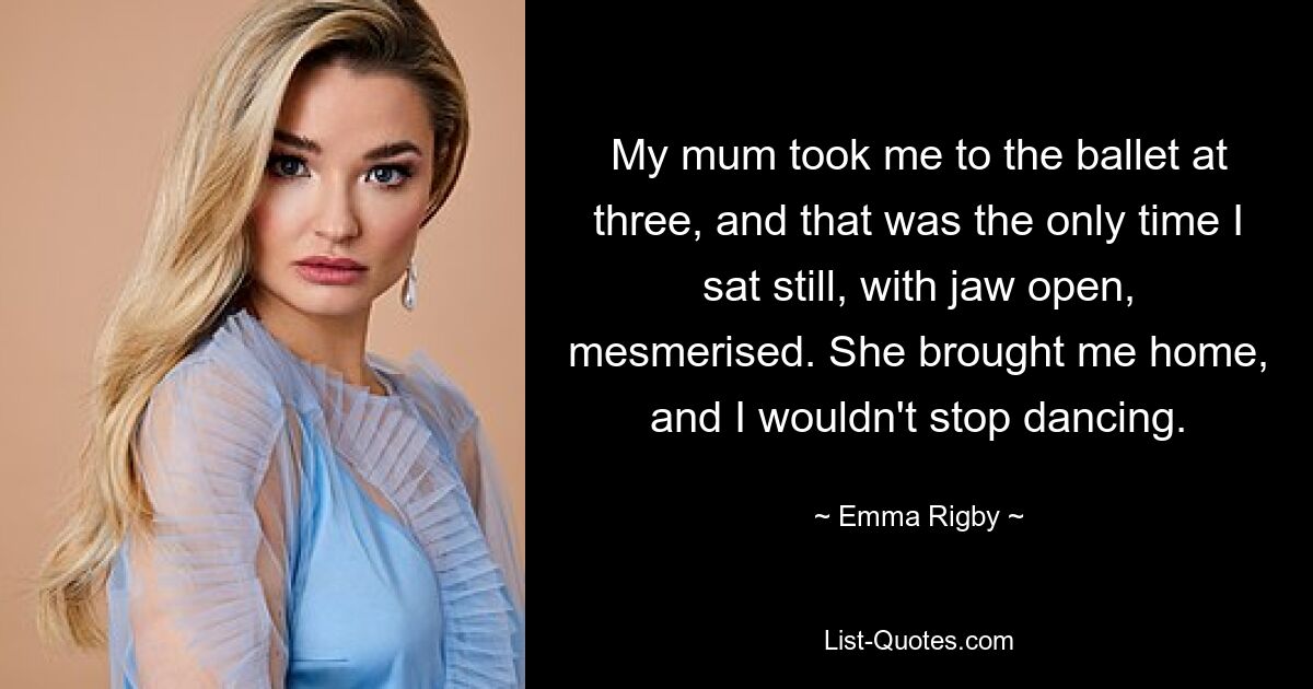 My mum took me to the ballet at three, and that was the only time I sat still, with jaw open, mesmerised. She brought me home, and I wouldn't stop dancing. — © Emma Rigby