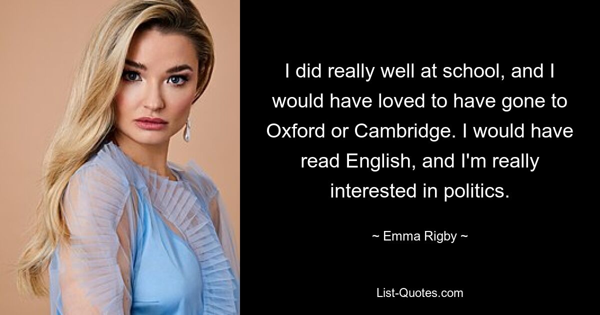 I did really well at school, and I would have loved to have gone to Oxford or Cambridge. I would have read English, and I'm really interested in politics. — © Emma Rigby