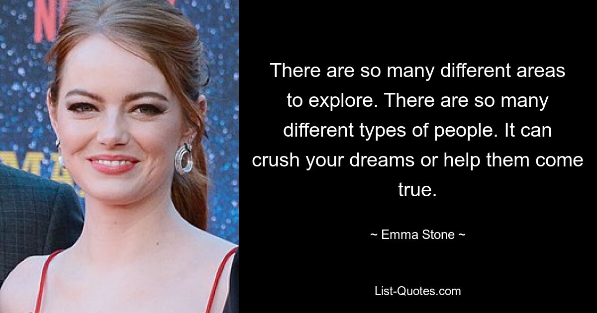 There are so many different areas to explore. There are so many different types of people. It can crush your dreams or help them come true. — © Emma Stone