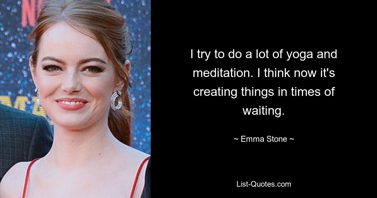 I try to do a lot of yoga and meditation. I think now it's creating things in times of waiting. — © Emma Stone