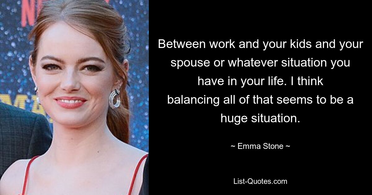 Between work and your kids and your spouse or whatever situation you have in your life. I think balancing all of that seems to be a huge situation. — © Emma Stone