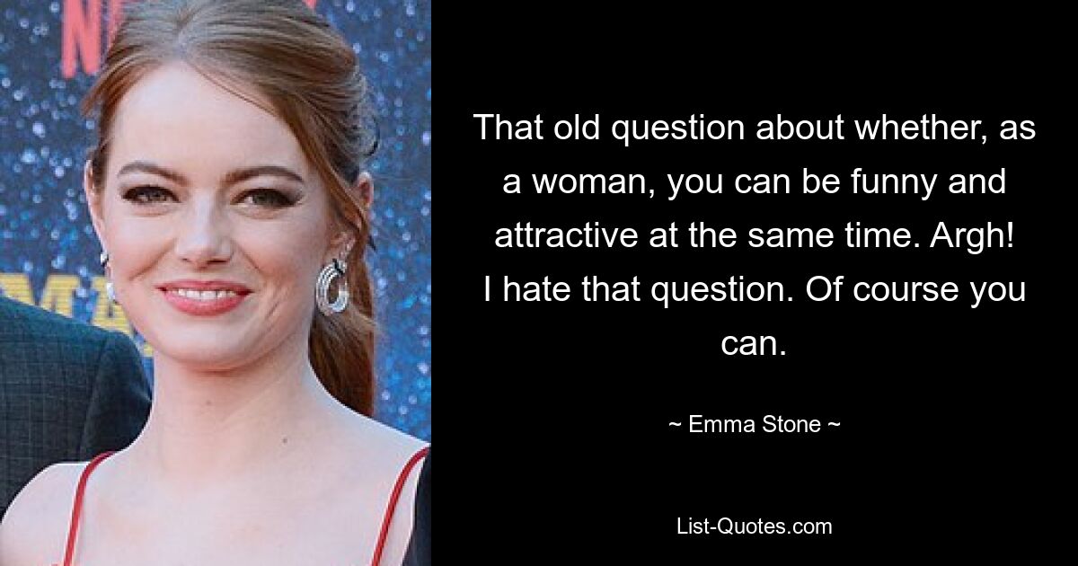 That old question about whether, as a woman, you can be funny and attractive at the same time. Argh! I hate that question. Of course you can. — © Emma Stone