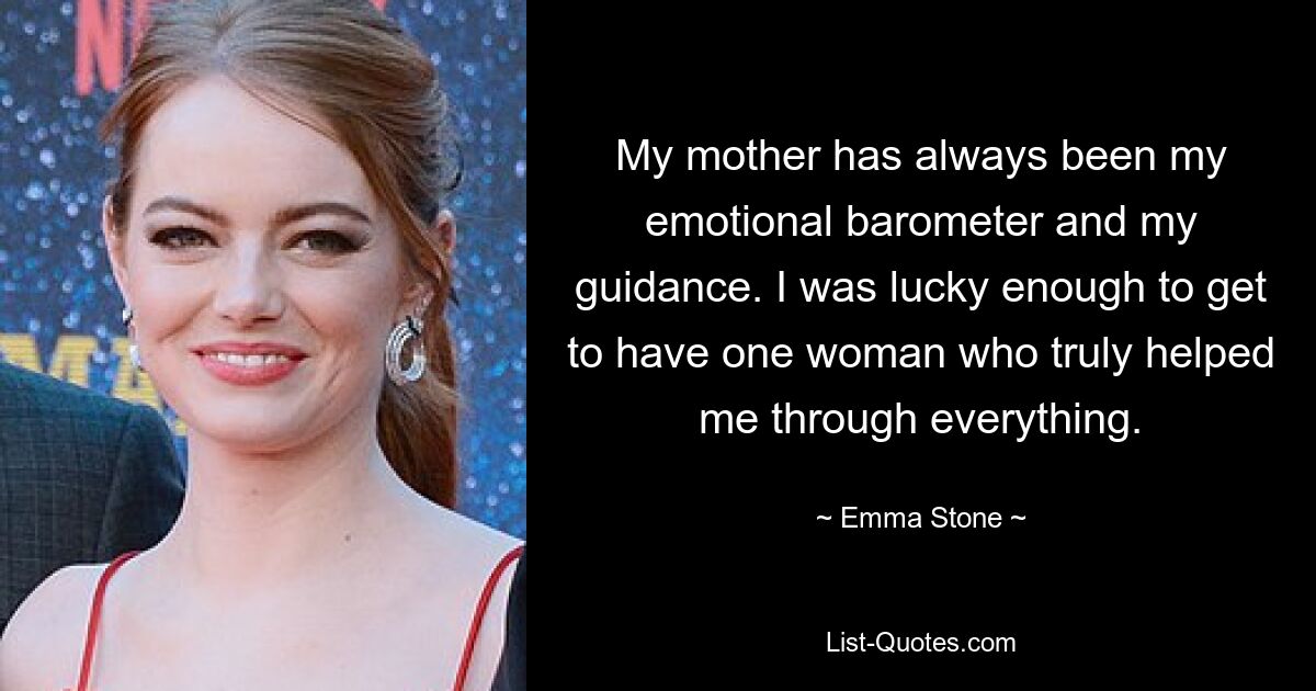 My mother has always been my emotional barometer and my guidance. I was lucky enough to get to have one woman who truly helped me through everything. — © Emma Stone