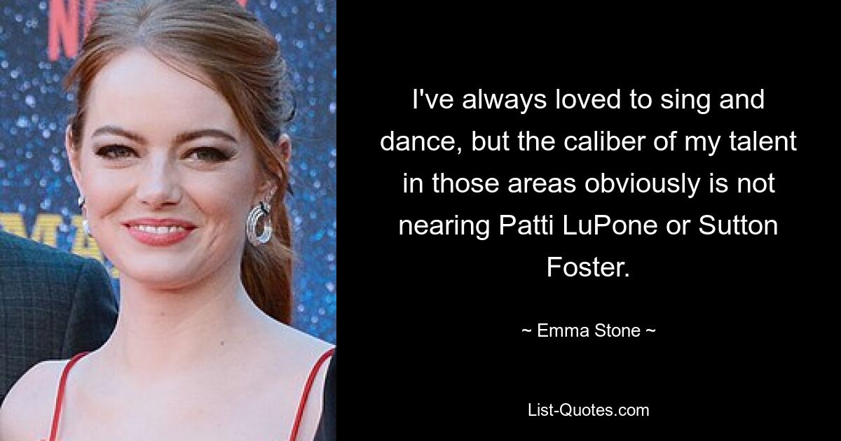 I've always loved to sing and dance, but the caliber of my talent in those areas obviously is not nearing Patti LuPone or Sutton Foster. — © Emma Stone