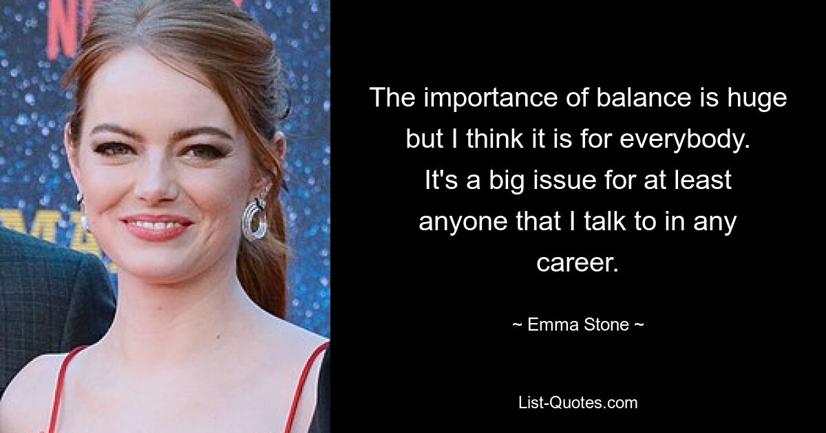 The importance of balance is huge but I think it is for everybody. It's a big issue for at least anyone that I talk to in any career. — © Emma Stone