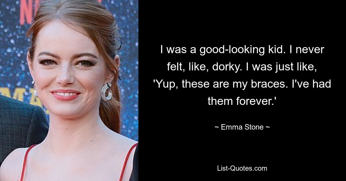 I was a good-looking kid. I never felt, like, dorky. I was just like, 'Yup, these are my braces. I've had them forever.' — © Emma Stone