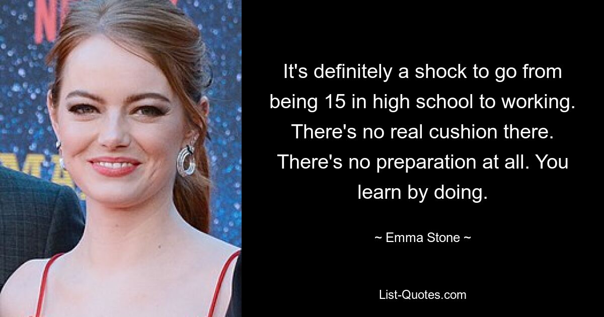 It's definitely a shock to go from being 15 in high school to working. There's no real cushion there. There's no preparation at all. You learn by doing. — © Emma Stone