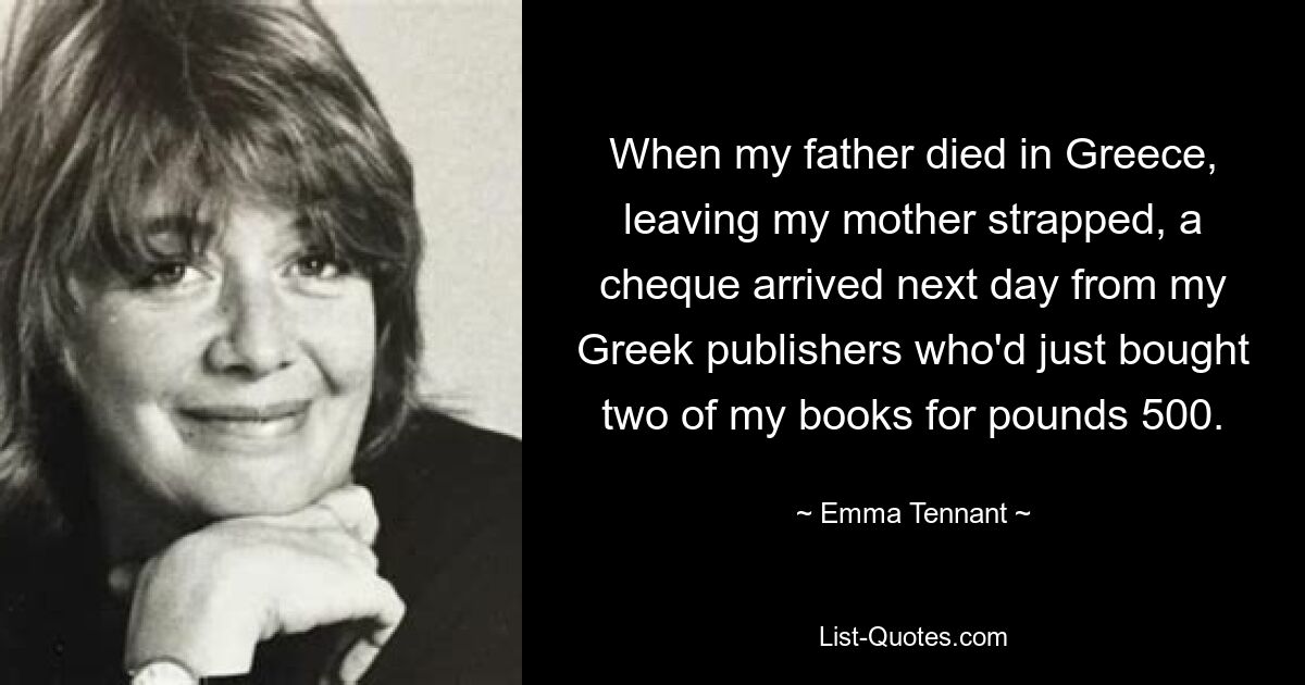 When my father died in Greece, leaving my mother strapped, a cheque arrived next day from my Greek publishers who'd just bought two of my books for pounds 500. — © Emma Tennant