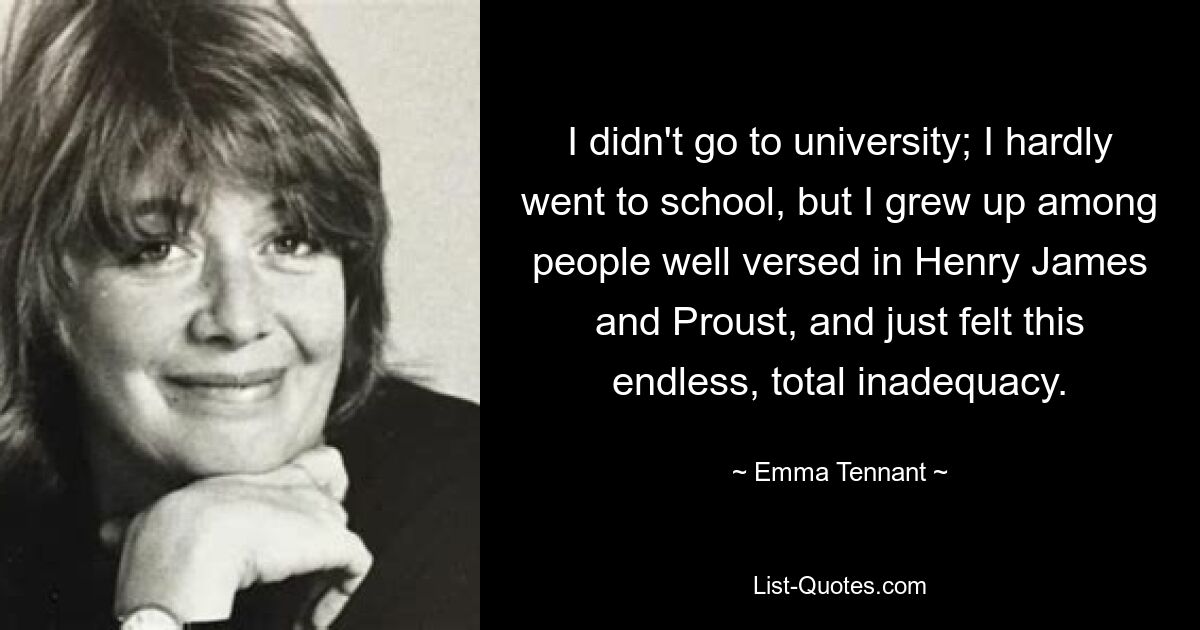 I didn't go to university; I hardly went to school, but I grew up among people well versed in Henry James and Proust, and just felt this endless, total inadequacy. — © Emma Tennant