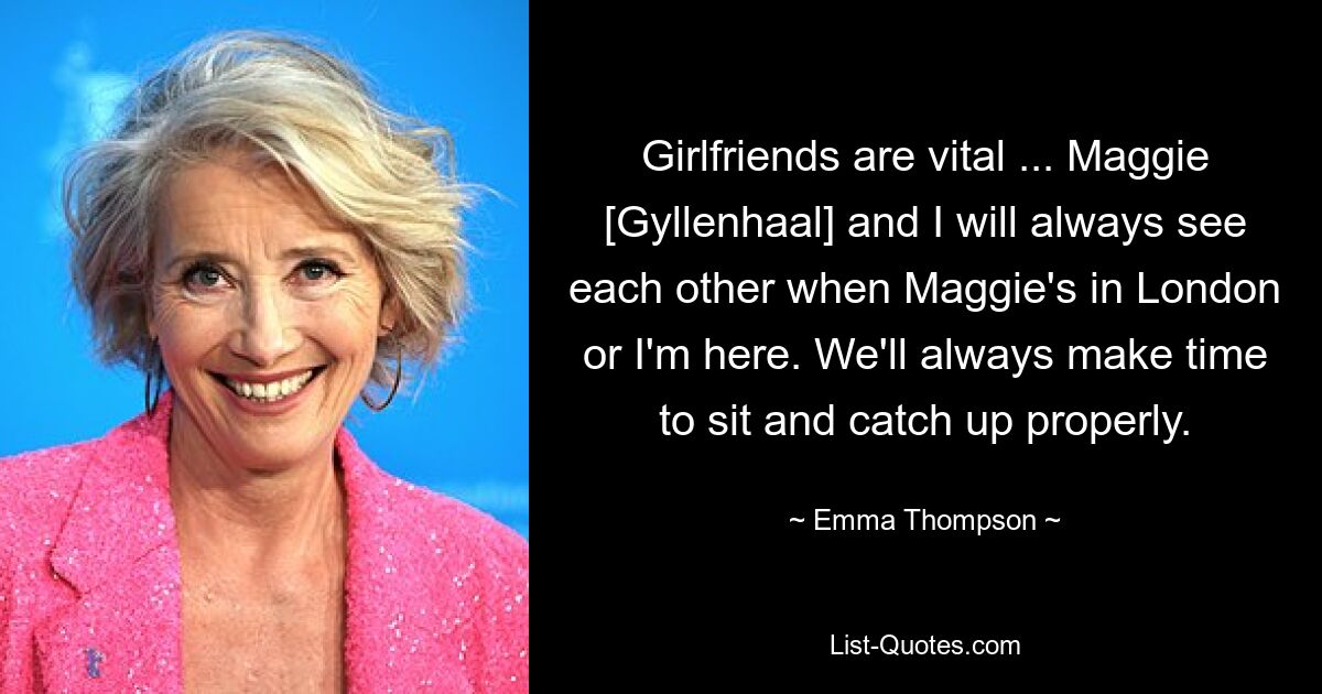 Girlfriends are vital ... Maggie [Gyllenhaal] and I will always see each other when Maggie's in London or I'm here. We'll always make time to sit and catch up properly. — © Emma Thompson