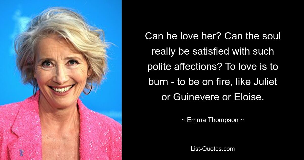 Can he love her? Can the soul really be satisfied with such polite affections? To love is to burn - to be on fire, like Juliet or Guinevere or Eloise. — © Emma Thompson