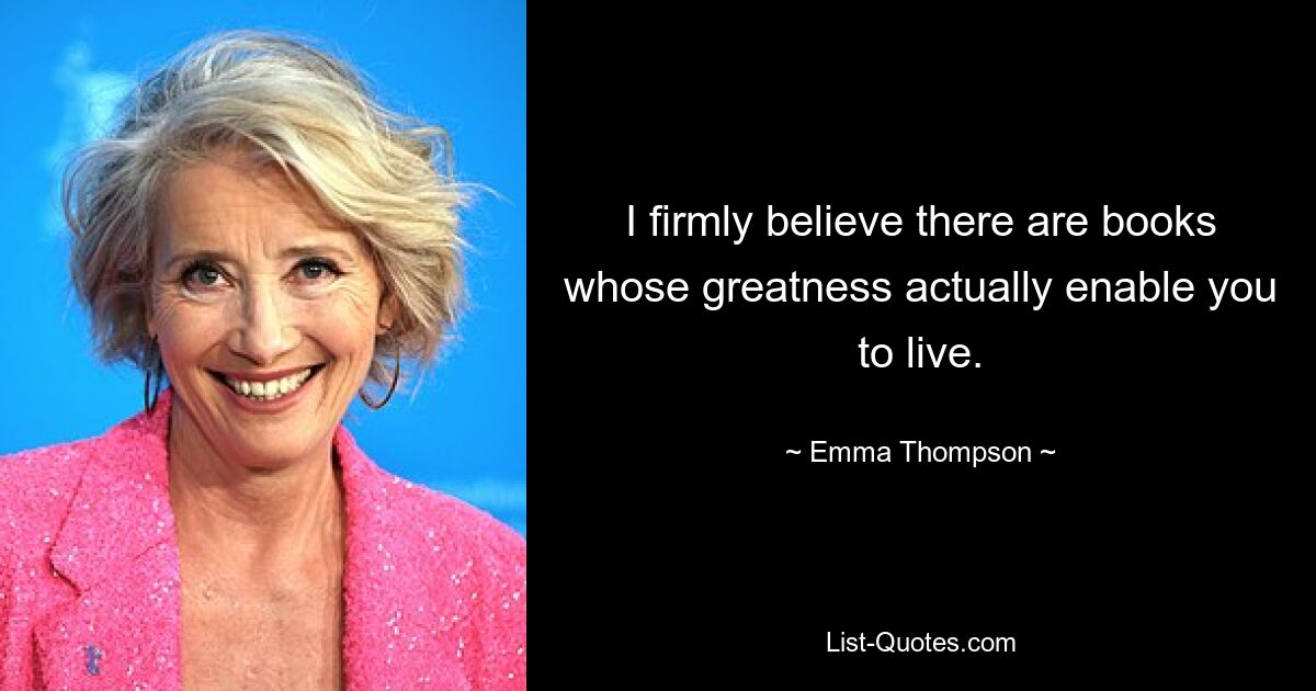 I firmly believe there are books whose greatness actually enable you to live. — © Emma Thompson