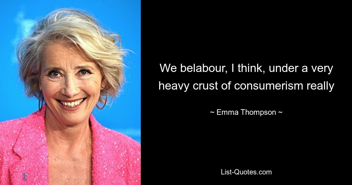 We belabour, I think, under a very heavy crust of consumerism really — © Emma Thompson