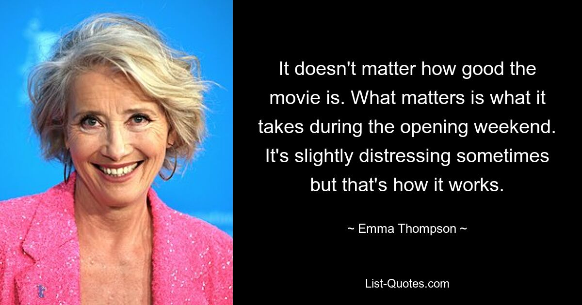 It doesn't matter how good the movie is. What matters is what it takes during the opening weekend. It's slightly distressing sometimes but that's how it works. — © Emma Thompson