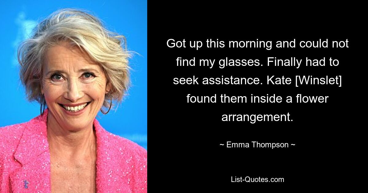 Got up this morning and could not find my glasses. Finally had to seek assistance. Kate [Winslet] found them inside a flower arrangement. — © Emma Thompson