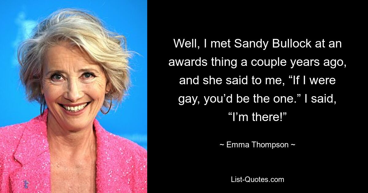 Well, I met Sandy Bullock at an awards thing a couple years ago, and she said to me, “If I were gay, you’d be the one.” I said, “I’m there!” — © Emma Thompson