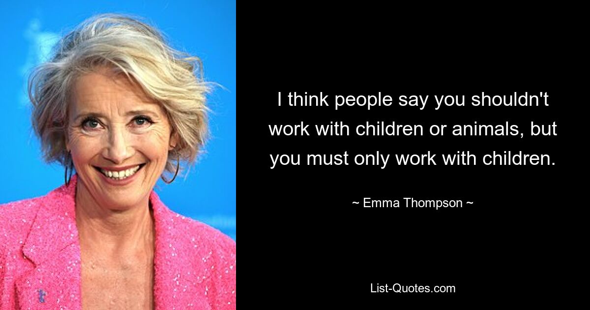 I think people say you shouldn't work with children or animals, but you must only work with children. — © Emma Thompson