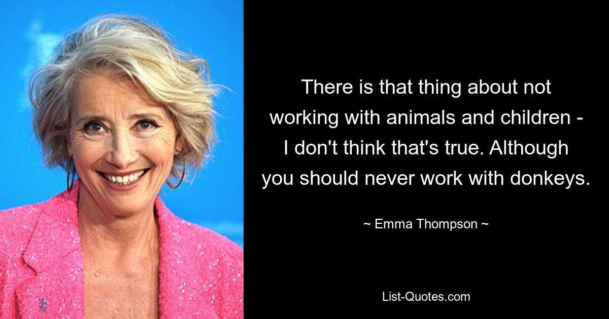 There is that thing about not working with animals and children - I don't think that's true. Although you should never work with donkeys. — © Emma Thompson