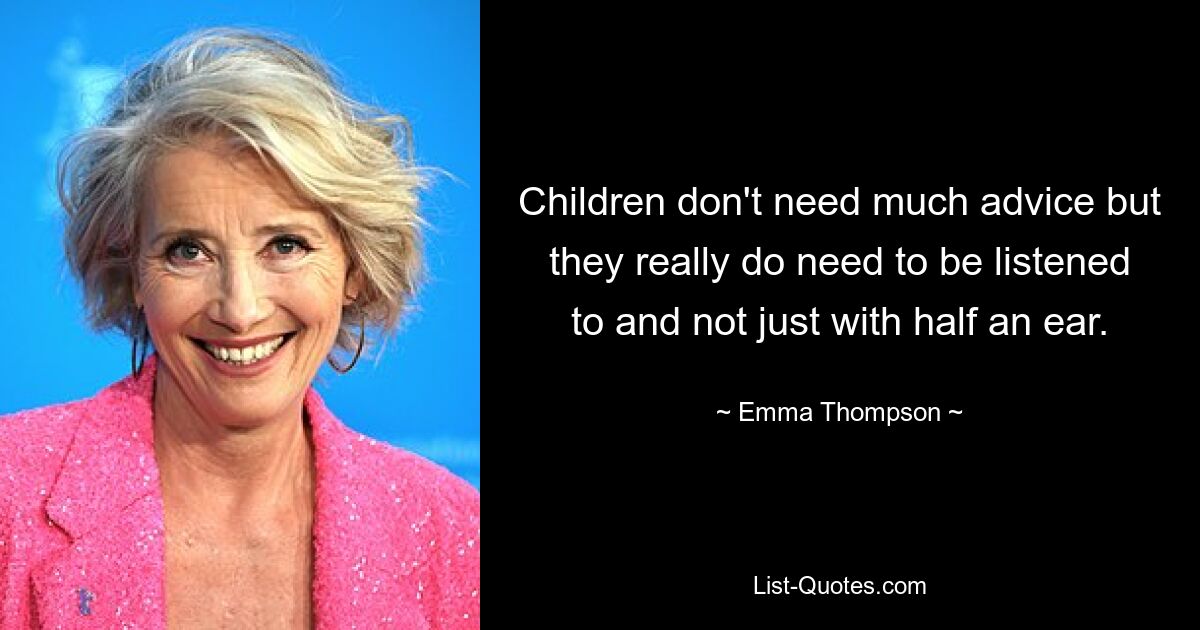 Children don't need much advice but they really do need to be listened to and not just with half an ear. — © Emma Thompson