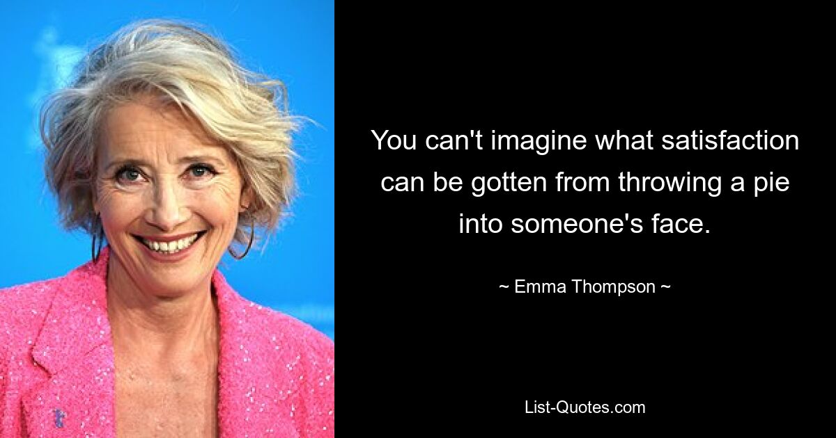 You can't imagine what satisfaction can be gotten from throwing a pie into someone's face. — © Emma Thompson