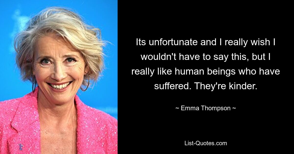 Its unfortunate and I really wish I wouldn't have to say this, but I really like human beings who have suffered. They're kinder. — © Emma Thompson