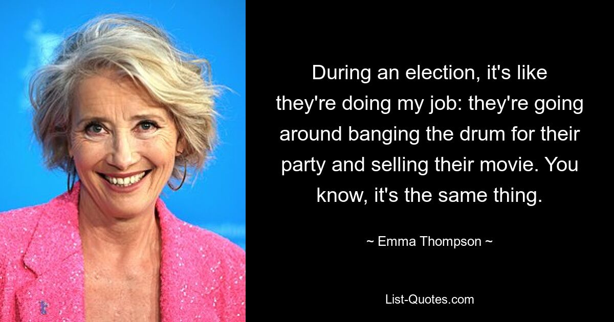 During an election, it's like they're doing my job: they're going around banging the drum for their party and selling their movie. You know, it's the same thing. — © Emma Thompson