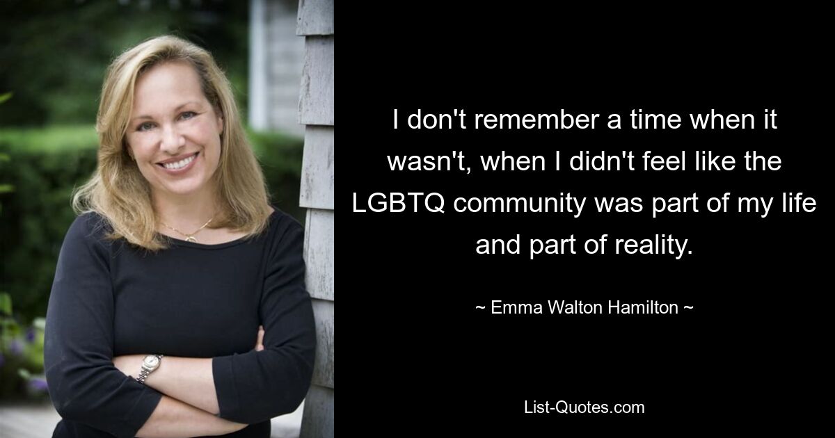 I don't remember a time when it wasn't, when I didn't feel like the LGBTQ community was part of my life and part of reality. — © Emma Walton Hamilton