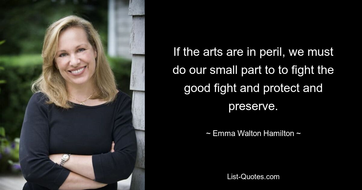 If the arts are in peril, we must do our small part to to fight the good fight and protect and preserve. — © Emma Walton Hamilton