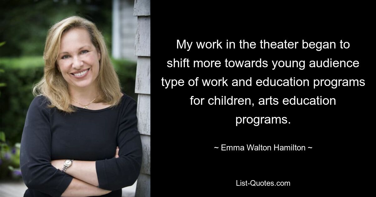 My work in the theater began to shift more towards young audience type of work and education programs for children, arts education programs. — © Emma Walton Hamilton