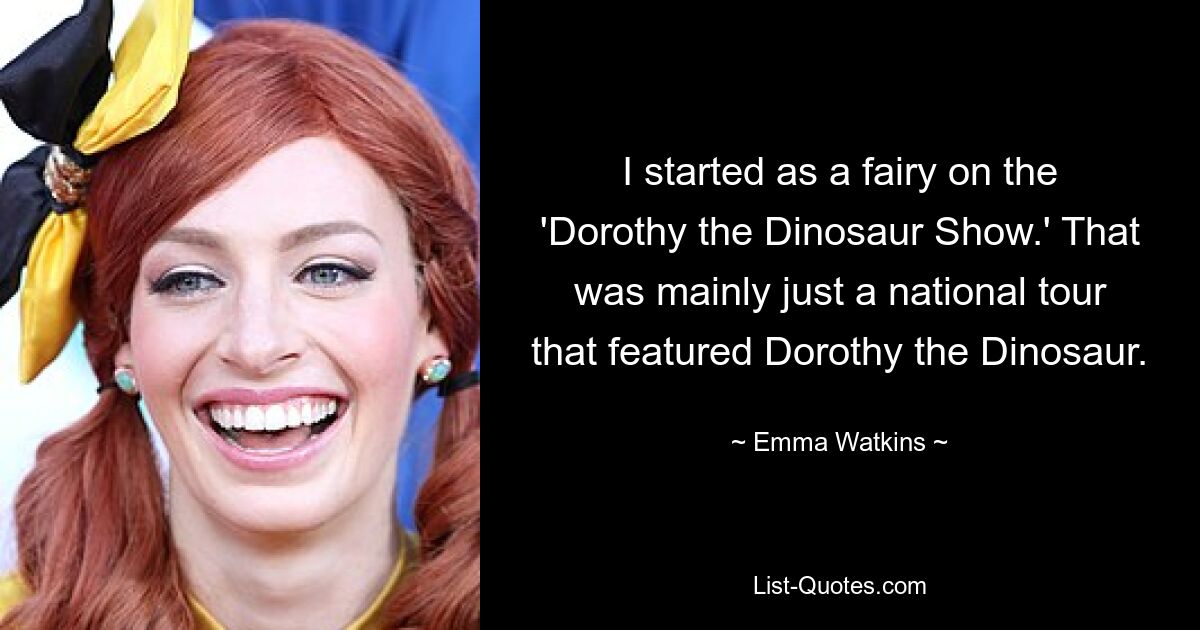 I started as a fairy on the 'Dorothy the Dinosaur Show.' That was mainly just a national tour that featured Dorothy the Dinosaur. — © Emma Watkins