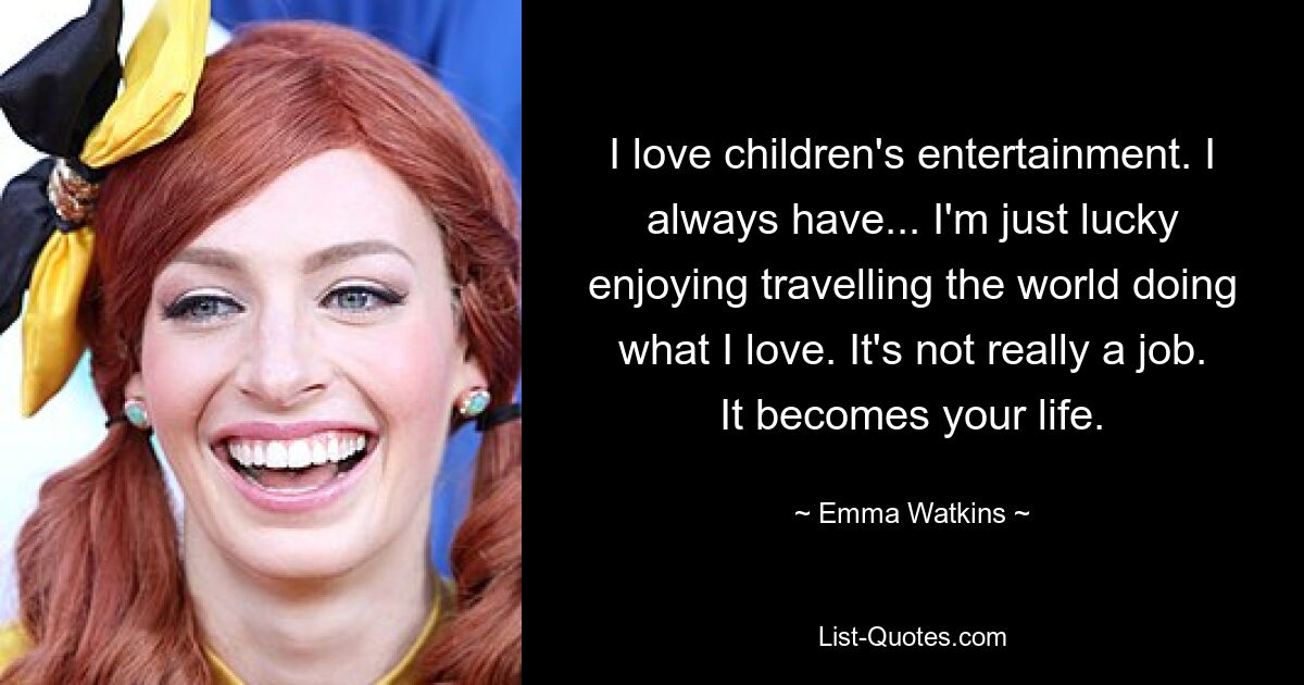 I love children's entertainment. I always have... I'm just lucky enjoying travelling the world doing what I love. It's not really a job. It becomes your life. — © Emma Watkins