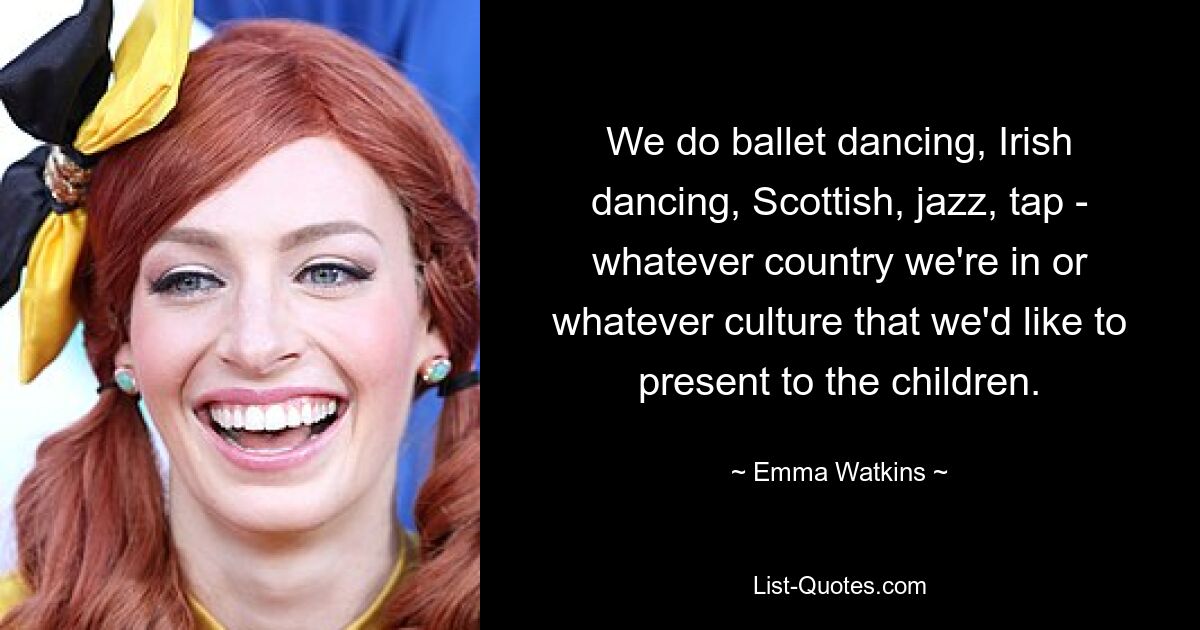 We do ballet dancing, Irish dancing, Scottish, jazz, tap - whatever country we're in or whatever culture that we'd like to present to the children. — © Emma Watkins