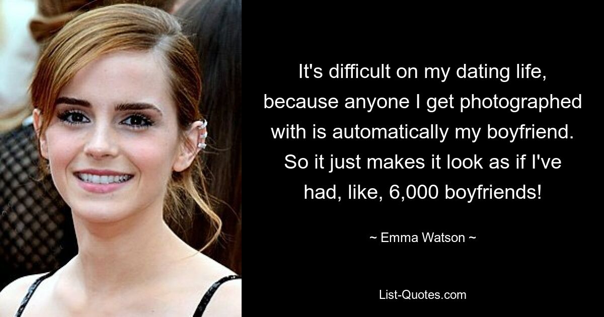 It's difficult on my dating life, because anyone I get photographed with is automatically my boyfriend. So it just makes it look as if I've had, like, 6,000 boyfriends! — © Emma Watson