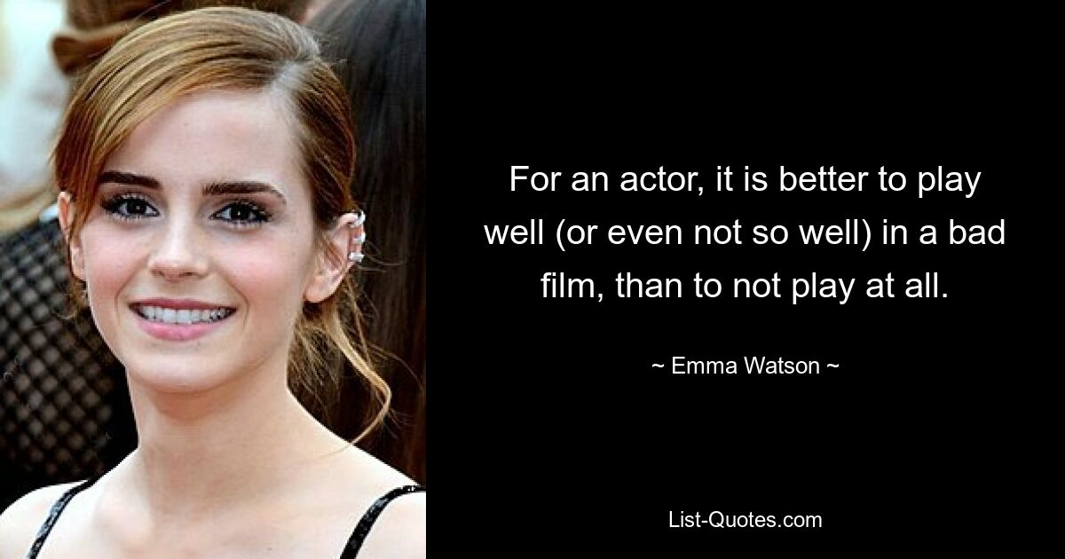 Für einen Schauspieler ist es besser, in einem schlechten Film gut (oder auch nicht so gut) zu spielen, als überhaupt nicht zu spielen. — © Emma Watson