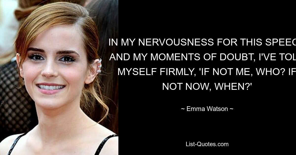 IN MY NERVOUSNESS FOR THIS SPEECH AND MY MOMENTS OF DOUBT, I'VE TOLD MYSELF FIRMLY, 'IF NOT ME, WHO? IF NOT NOW, WHEN?' — © Emma Watson