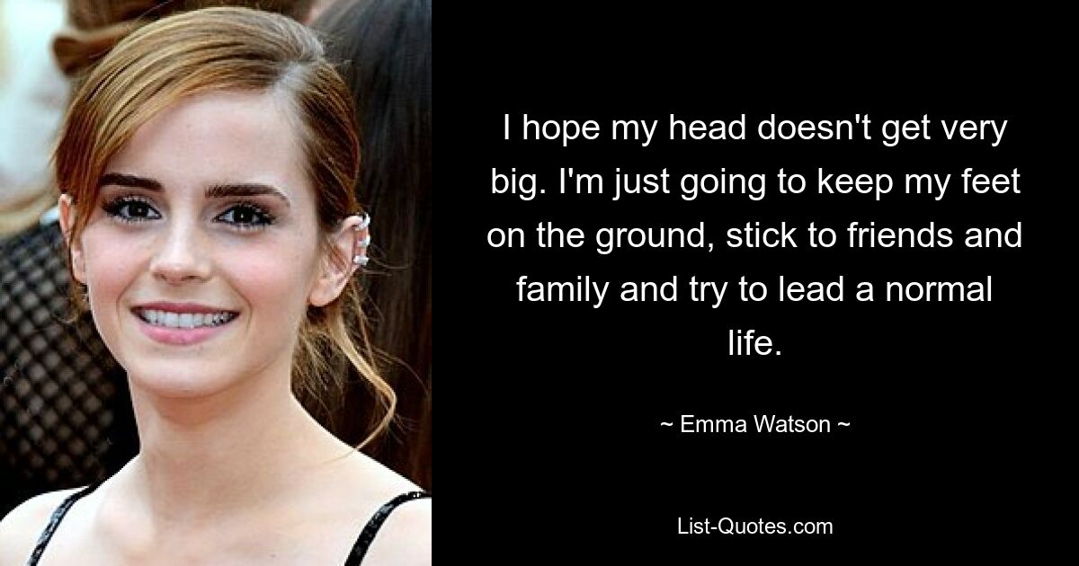 I hope my head doesn't get very big. I'm just going to keep my feet on the ground, stick to friends and family and try to lead a normal life. — © Emma Watson