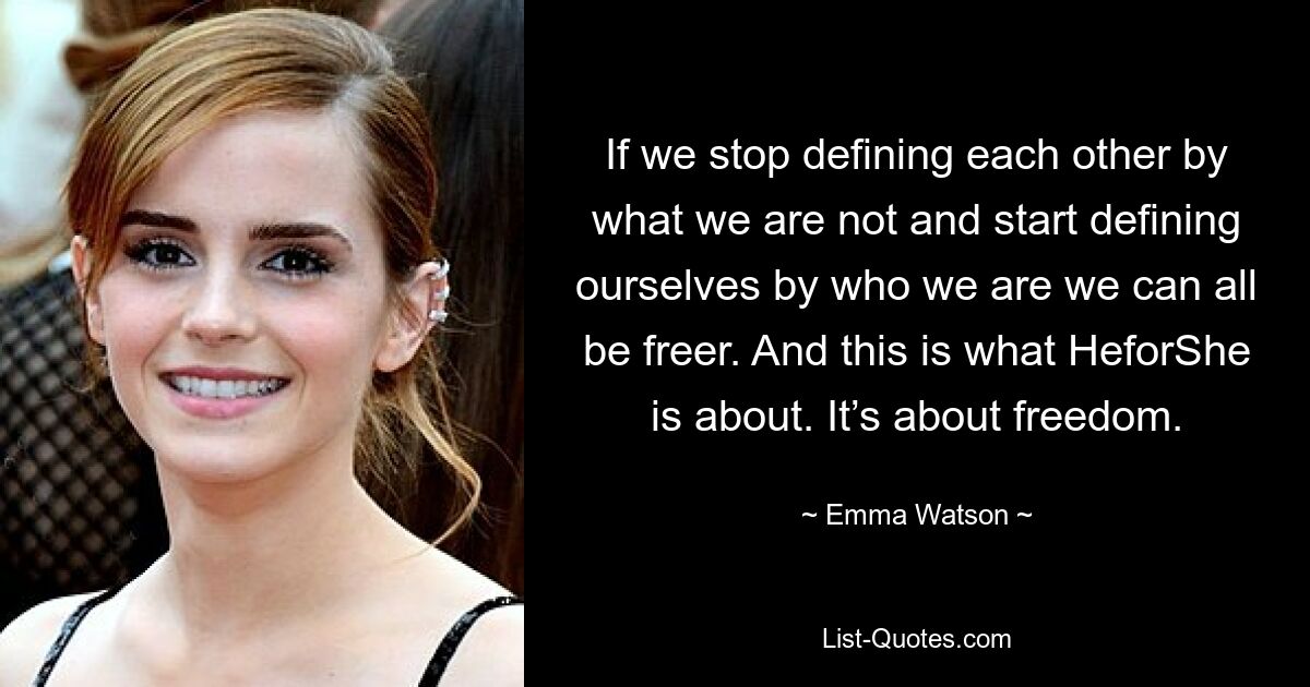 If we stop defining each other by what we are not and start defining ourselves by who we are we can all be freer. And this is what HeforShe is about. It’s about freedom. — © Emma Watson