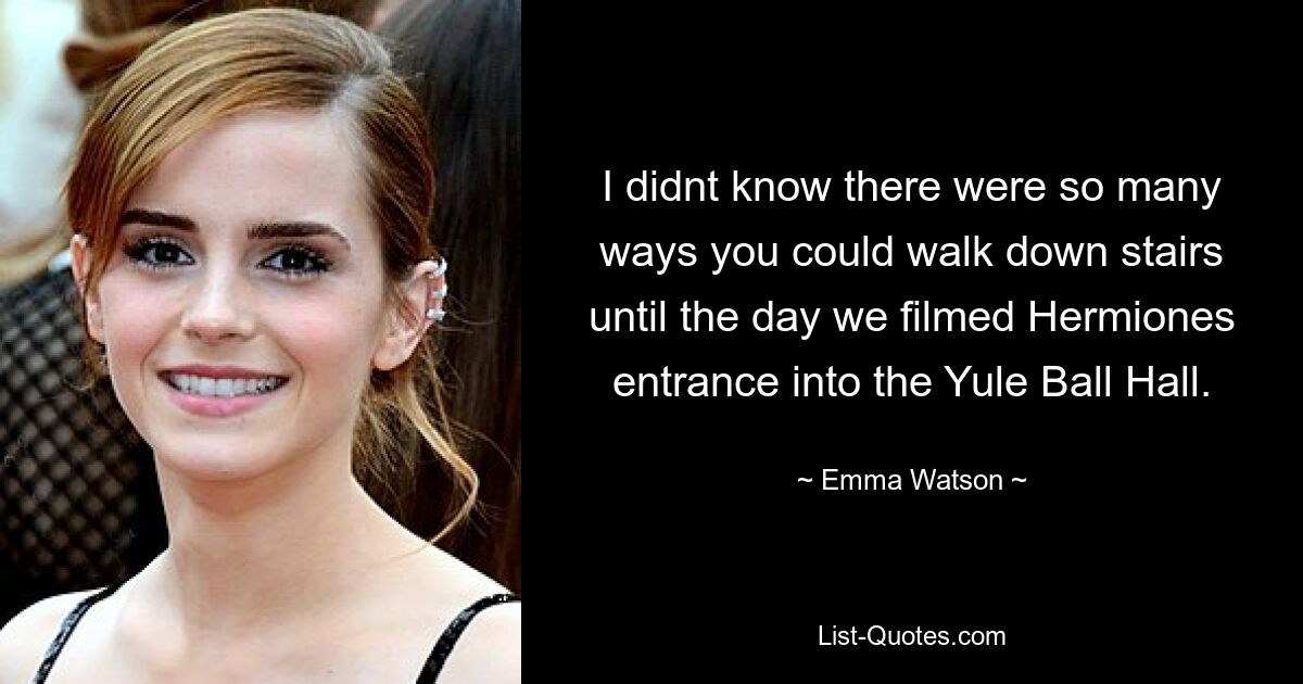 I didnt know there were so many ways you could walk down stairs until the day we filmed Hermiones entrance into the Yule Ball Hall. — © Emma Watson