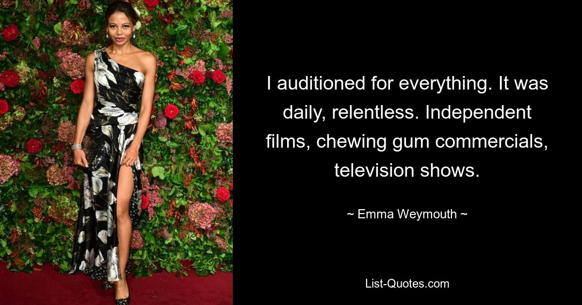 I auditioned for everything. It was daily, relentless. Independent films, chewing gum commercials, television shows. — © Emma Weymouth