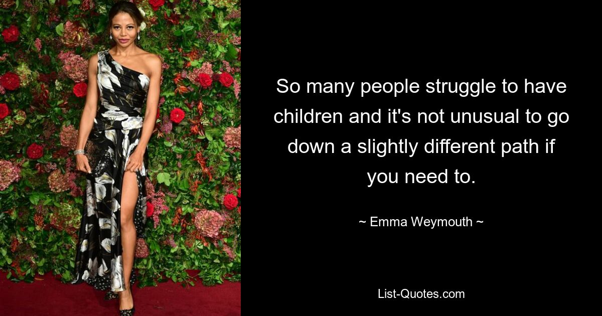 So many people struggle to have children and it's not unusual to go down a slightly different path if you need to. — © Emma Weymouth