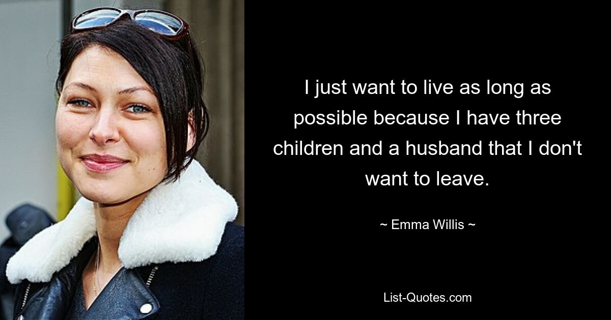 I just want to live as long as possible because I have three children and a husband that I don't want to leave. — © Emma Willis