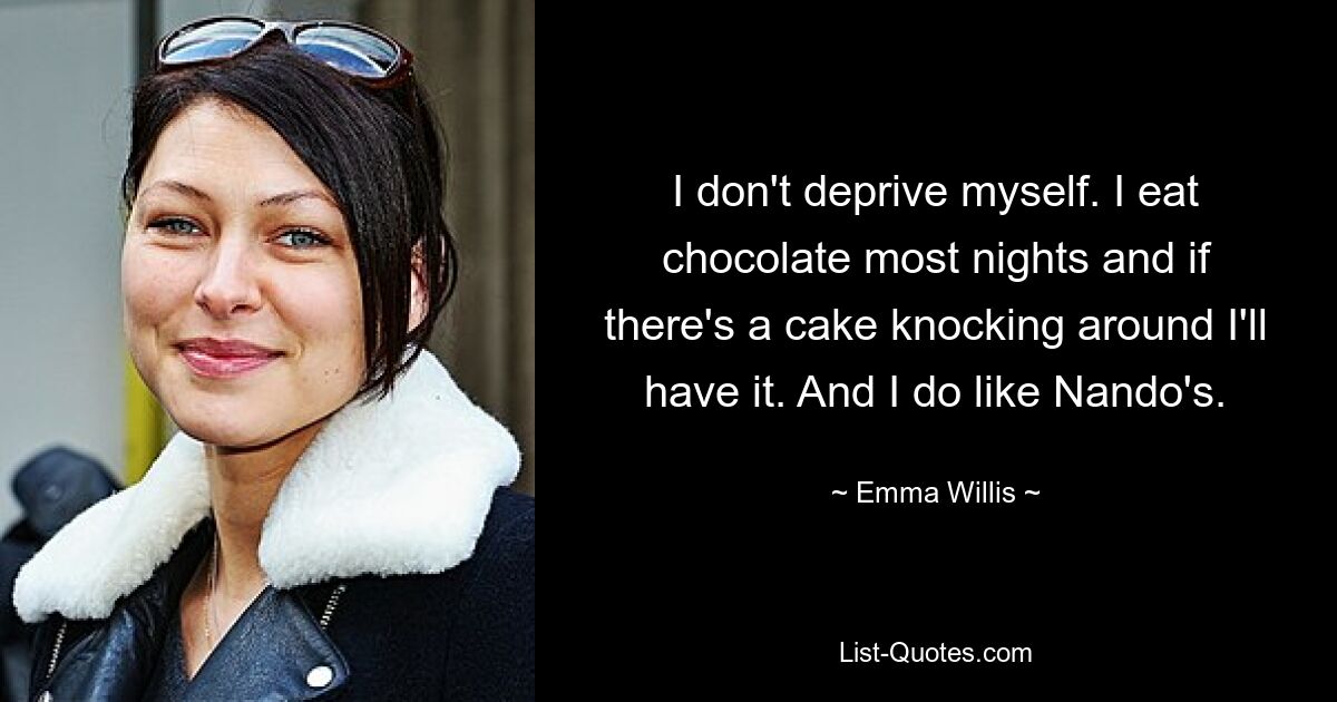 I don't deprive myself. I eat chocolate most nights and if there's a cake knocking around I'll have it. And I do like Nando's. — © Emma Willis