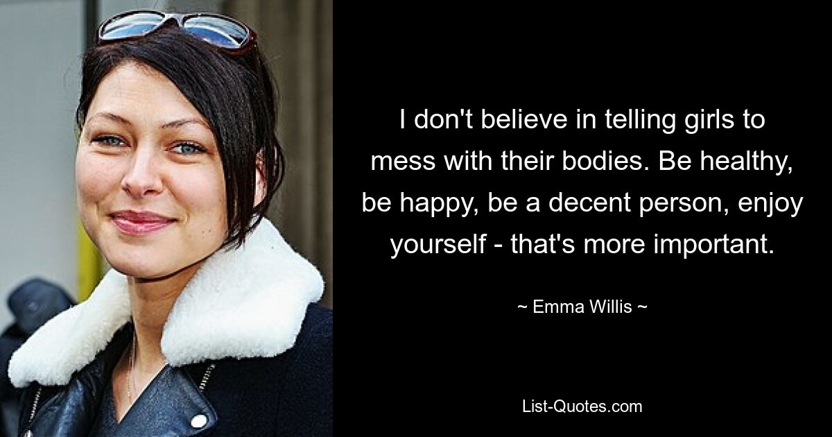 I don't believe in telling girls to mess with their bodies. Be healthy, be happy, be a decent person, enjoy yourself - that's more important. — © Emma Willis